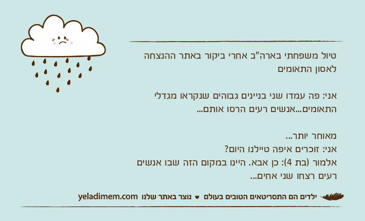 טיול משפחתי בארה"ב אחרי ביקור באתר ההנצחה לאסון התאומיםאני: פה עמדו שני בניינים גבוהים שנקראו מגדלי התאומים...אנשים רעים הרסו אותם...מאוחר יותר...אני: זוכרים איפה טיילנו היום?אלמור )בת 4(: כן אבא. היינו במקום הזה שבו אנשים רעים רצחו שני אחים...