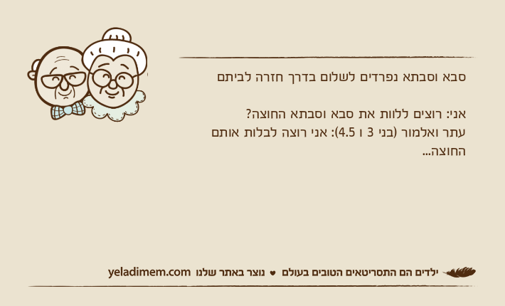סבא וסבתא נפרדים לשלום בדרך חזרה לביתםאני: רוצים ללוות את סבא וסבתא החוצה?עתר ואלמור )בני 3 ו 4.5(: אני רוצה לבלות אותם החוצה...