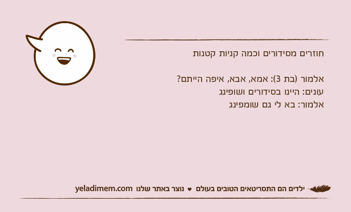 חוזרים מסידורים וכמה קניות קטנותאלמור )בת 3(: אמא, אבא, איפה הייתם?עונים: היינו בסידורים ושופינגאלמור: בא לי גם שומפינג