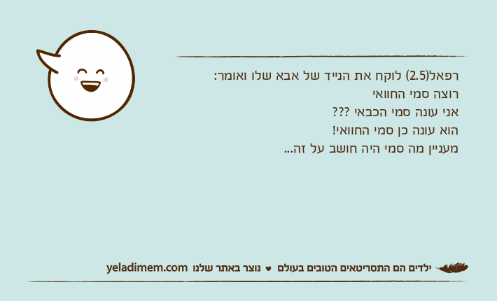 רפאל)2.5( לוקח את הנייד של אבא שלו ואומר:רוצה סמי החוואיאני עונה סמי הכבאי ??? הוא עונה כן סמי החוואי!מעניין מה סמי היה חושב על זה...