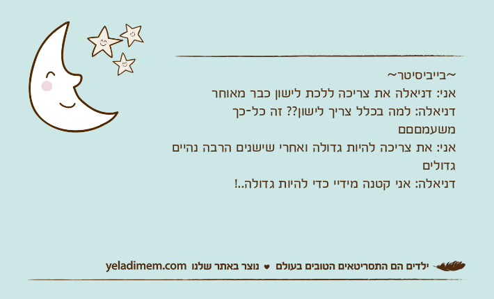 ~בייביסיטר~אני: דניאלה את צריכה ללכת לישון כבר מאוחרדניאלה: למה בכלל צריך לישון?? זה כל-כך משעמםםםאני: את צריכה להיות גדולה ואחרי שישנים הרבה נהיים גדוליםדניאלה: אני קטנה מידיי כדי להיות גדולה..!