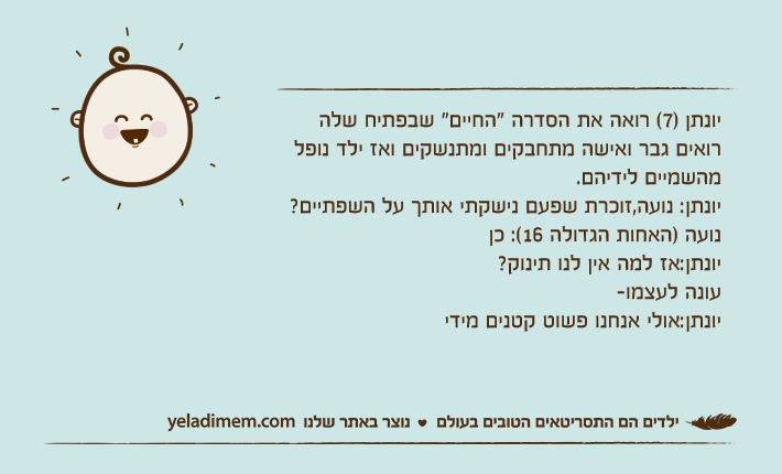 יונתן )7( רואה את הסדרה "החיים" שבפתיח שלה רואים גבר ואישה מתחבקים ומתנשקים ואז ילד נופל מהשמיים לידיהם.יונתן: נועה,זוכרת שפעם נישקתי אותך על השפתיים?נועה )האחות הגדולה 16(: כןיונתן:אז למה אין לנו תינוק?עונה לעצמו-יונתן:אולי אנחנו פשוט קטנים מידי