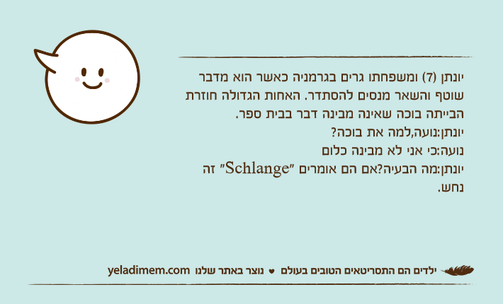 יונתן )7( ומשפחתו גרים בגרמניה כאשר הוא מדבר שוטף והשאר מנסים להסתדר. האחות הגדולה חוזרת הבייתה בוכה שאינה מבינה דבר בבית ספר.יונתן:נועה,למה את בוכה?נועה:כי אני לא מבינה כלוםיונתן:מה הבעיה?אם הם אומרים "Schlange" זה נחש.