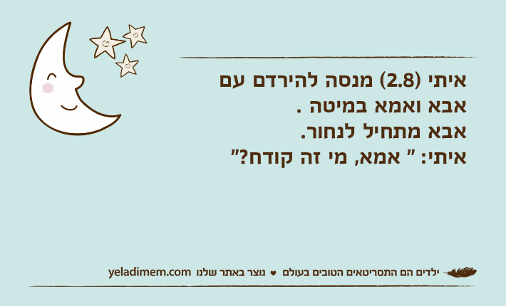 איתי )2.8( מנסה להירדם עם אבא ואמא במיטה . אבא מתחיל לנחור.איתי: " אמא, מי זה קודח?"