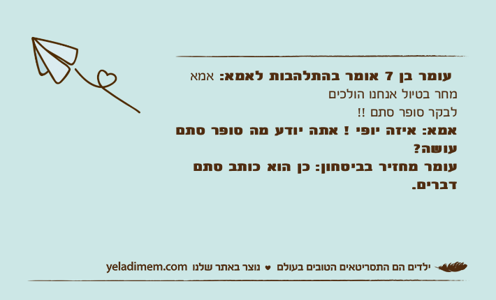 עומר בן 7 אומר בהתלהבות לאמא: אמא מחר בטיול אנחנו הולכיםלבקר סופר סתם !!אמא: איזה יופי ! אתה יודע מה סופר סתם עושה?עומר מחזיר בביטחון: כן הוא כותב סתם דברים.