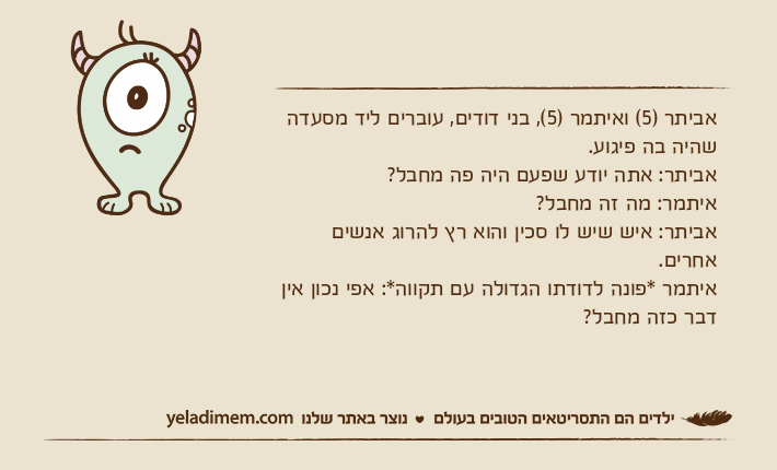 אביתר )5( ואיתמר )5(, בני דודים, עוברים ליד מסעדה שהיה בה פיגוע.אביתר: אתה יודע שפעם היה פה מחבל?איתמר: מה זה מחבל?אביתר: איש שיש לו סכין והוא רץ להרוג אנשים אחרים.איתמר *פונה לדודתו הגדולה עם תקווה*: אפי נכון אין דבר כזה מחבל?