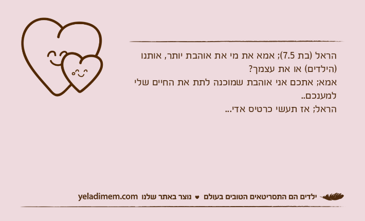 הראל )בת 7.5(; אמא את מי את אוהבת יותר, אותנו )הילדים( או את עצמך?אמא; אתכם אני אוהבת שמוכנה לתת את החיים שלי למענכם..הראל; אז תעשי כרטיס אדי...