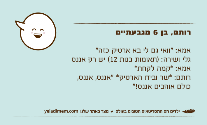 רותם, בן 6 מגבעתייםאמא: "וואי גם לי בא ארטיק כזה"גלי ושירה: )תאומות בנות 12( יש רק אננסאמא: *קמה לקחת*רותם: *שר ובידו הארטיק* "אננס, אננס, כולם אוהבים אננס!"