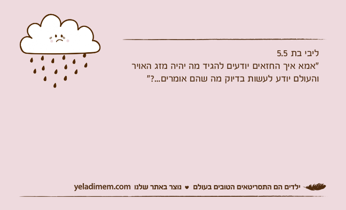 ליבי בת 5.5"אמא איך החזאים יודעים להגיד מה יהיה מזג האויר והעולם יודע לעשות בדיוק מה שהם אומרים...?"