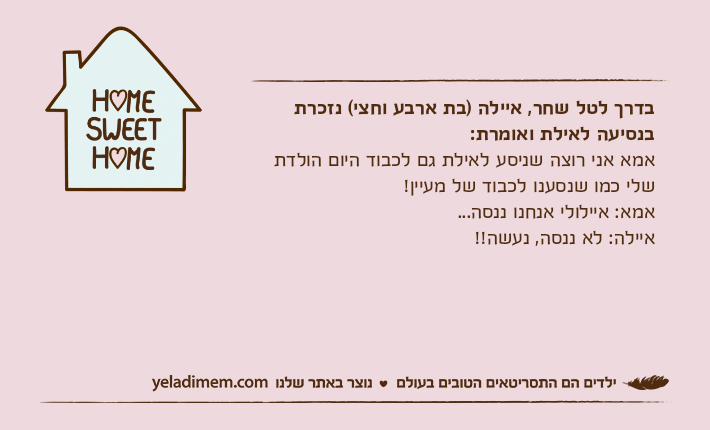 בדרך לטל שחר, איילה )בת ארבע וחצי( נזכרת בנסיעה לאילת ואומרת: אמא אני רוצה שניסע לאילת גם לכבוד היום הולדת שלי כמו שנסענו לכבוד של מעיין!אמא: איילולי אנחנו ננסה...איילה: לא ננסה, נעשה!!