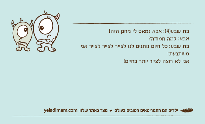 בת שבע)4(: אבא נמאס לי מהגן הזה!אבא: למה חמודה?בת שבע: כל היום נותנים לנו לצייר לצייר לצייר אני משתגעת!אני לא רוצה לצייר יותר בחיים!