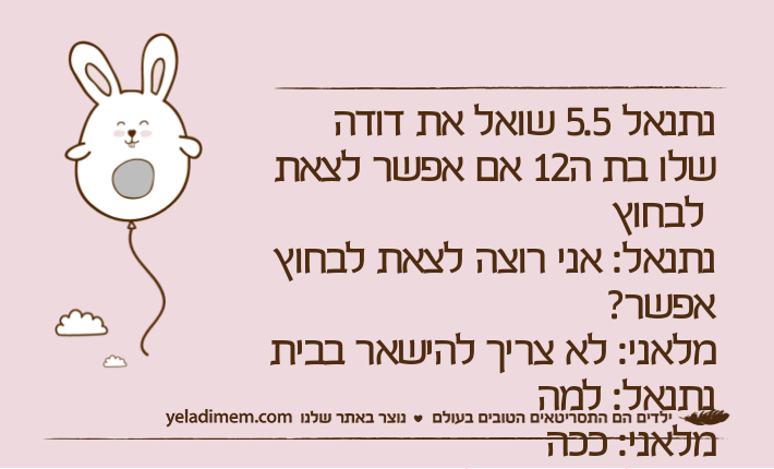 נתנאל 5.5 שואל את דודה שלו בת ה12 אם אפשר לצאת לבחוץנתנאל: אני רוצה לצאת לבחוץ אפשר?מלאני: לא צריך להישאר בביתנתנאל: למהמלאני: ככה נתנאל: ככה זה לא תשובה