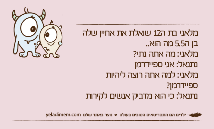 מלאני בת ה12 שואלת את אחיין שלה בן ה5.5 מה הוא..מלאני: מה אתה נתי?נתנאל: אני ספיידרמןמלאני: למה אתה רוצה ליהיות ספיידרמן?נתנאל: כי הוא מדביק אנשים לקירות