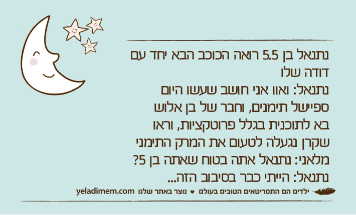 נתנאל בן 5.5 רואה הכוכב הבא יחד עם דודה שלונתנאל: ואוו אני חושב שעשו היום ספיישל תימנים, וחבר של בן אלושבא לתוכנית בגלל פרוטקציות, וראו שקרן נגעלה לטעום את המרק התימנימלאני: נתנאל אתה בטוח שאתה בן 5?נתנאל: הייתי כבר בסיבוב הזה...