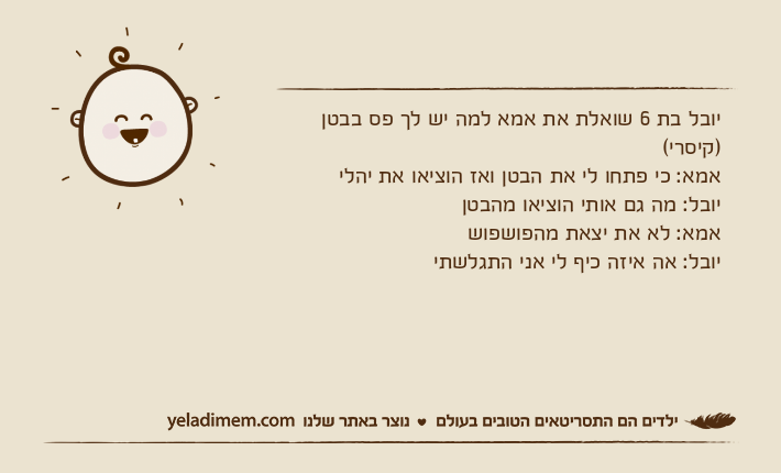 יובל בת 6 שואלת את אמא למה יש לך פס בבטן )קיסרי(אמא: כי פתחו לי את הבטן ואז הוציאו את יהלי יובל: מה גם אותי הוציאו מהבטןאמא: לא את יצאת מהפושפושיובל: אה איזה כיף לי אני התגלשתי