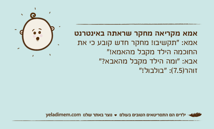 אמא מקריאה מחקר שראתה באינטרנטאמא: "תקשיבו! מחקר חדש קובע כי את החוכמה הילד מקבל מהאמא!"אבא: "ומה הילד מקבל מהאבא?"זוהר)7.5(: "בולבול!"
