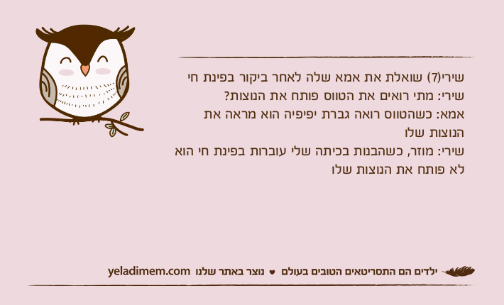 שירי)7( שואלת את אמא שלה לאחר ביקור בפינת חישירי: מתי רואים את הטווס פותח את הנוצות?אמא: כשהטווס רואה גברת יפיפיה הוא מראה את הנוצות שלו שירי: מוזר, כשהבנות בכיתה שלי עוברות בפינת חי הוא לא פותח את הנוצות שלו