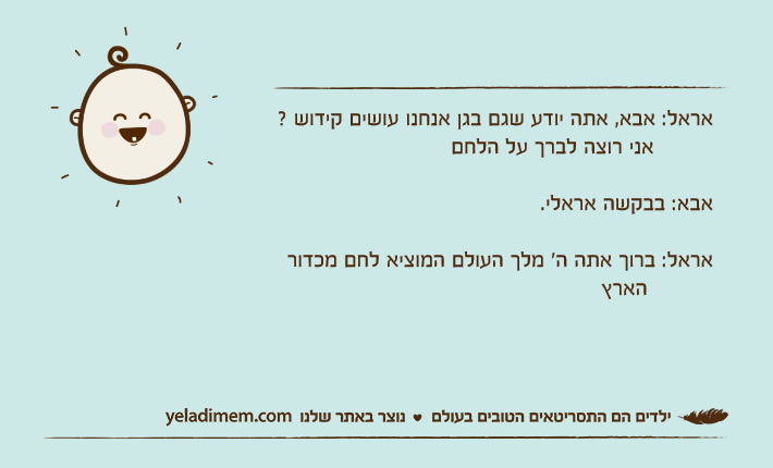 אראל: אבא, אתה יודע שגם בגן אנחנו עושים קידוש ?          אני רוצה לברך על הלחםאבא: בבקשה אראלי.אראל: ברוך אתה ה' מלך העולם המוציא לחם מכדור             הארץ