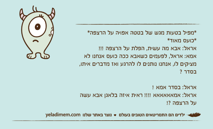 *מפיל בטעות מגש של בטטה אפויה על הרצפה**כועס מאוד*אראל: אבא מה עשית, הפלת על הרצפה !!!אמא: אראל, לפעמים כשאבא ככה כועס אנחנו לא מציקים לו, אנחנו נותנים לו להרגע ואז מדברים איתו, בסדר ?אראל: בסדר אמא !אראל: אמאאאאאא !!!! ראית איזה בלאגן אבא עשה על הרצפה ?!