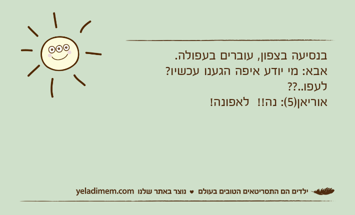 בנסיעה בצפון, עוברים בעפולה. אבא: מי יודע איפה הגענו עכשיו? לעפו..?? אוריאן)5(: נה!!  לאפונה!