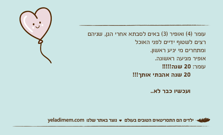 עומר )4( ואופיר )3( באים לסבתא אחרי הגן, שניהם רצים לשטוף ידיים לפני האוכל ומתחרים מי יגיע ראשון.  אופיר מגיעה ראשונה. עומר: 20 שנה!!!!!         20 שנה אהבתי אותך!!!         ועכשיו כבר לא..