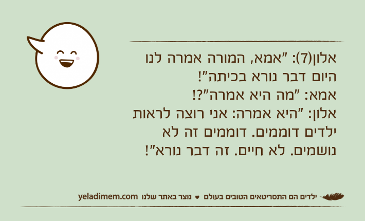 אלון)7(: "אמא, המורה אמרה לנו היום דבר נורא בכיתה"!אמא: "מה היא אמרה"?!אלון: "היא אמרה: אני רוצה לראות ילדים דוממים. דוממים זה לא נושמים. לא חיים. זה דבר נורא"!