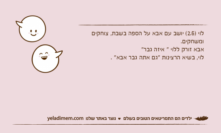 לוי )2.6( יושב עם אבא על הספה בשבת, צוחקים ומשחקים.אבא זורק ללוי " איזה גבר" לוי, בשיא הרצינות "גם אתה גבר אבא" .