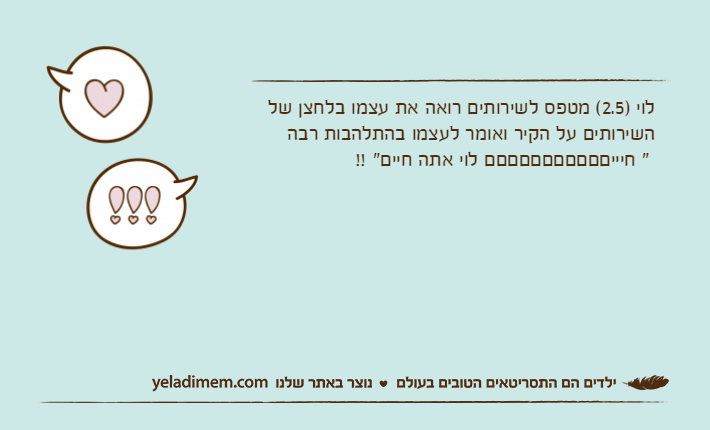 לוי )2.5( מטפס לשירותים רואה את עצמו בלחצן של השירותים על הקיר ואומר לעצמו בהתלהבות רבה " חיייםםםםםםםםםםם לוי אתה חיים" !!
