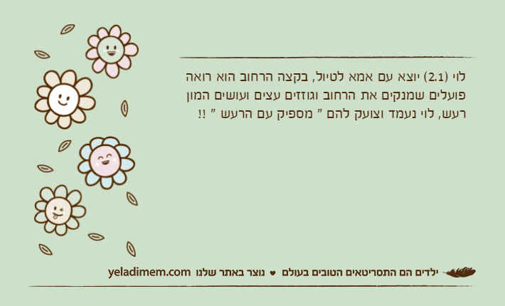 לוי )2.1( יוצא עם אמא לטיול, בקצה הרחוב הוא רואה פועלים שמנקים את הרחוב וגוזזים עצים ועושים המון רעש, לוי נעמד וצועק להם " מספיק עם הרעש " !!