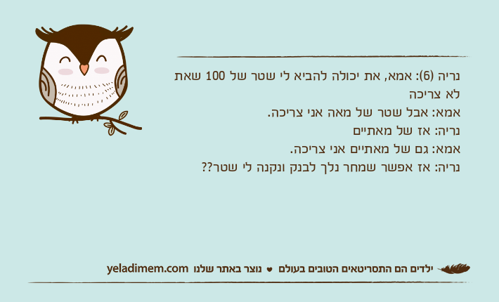 נריה )6(: אמא, את יכולה להביא לי שטר של 100 שאת לא צריכהאמא: אבל שטר של מאה אני צריכה.נריה: אז של מאתייםאמא: גם של מאתיים אני צריכה.נריה: אז אפשר שמחר נלך לבנק ונקנה לי שטר??