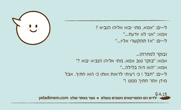 לי-ים: "אמא, מתי יבוא אליהו הנביא ? אמא: "אני לא יודעת..."לי-ים: "אז תתקשרי אליו...")בוקר למחרת(...אמא: "בוקר טוב אמא, מתי אליהו הנביא יבוא ?" אמא: "הוא היה בלילה..."לי-ים: "חבל ! כי רציתי לראות אותו כי הוא חתיך. אבל מידן יותר חתיך ממנו !"9.4.15