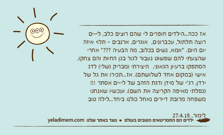 אז ככה...הילדים חופרים לי שהם רוצים כלב, לי-ים רוצה תלתול, עכברונים,&nbsp; אוגרים, ארנבים - תלוי איזה יום היום. "אמא, נשים בכלוב, מה הבעיה ???" אחרי שהצעתי להם שפשוט נעבור לגור בגן החיות והם צחקו, הסתפקו ברעיון הגאוני,&nbsp; היצירתי ומבריק )שלי( לדג אישי )במקום אחד לשלושתם(. אז...תכירו את גל של ירדן, רג'י של מידן ודגת הזהב של לי-ים אסתר !!! )נפלתי מאיפה הקריצה את השם(. ועכשיו שאנחנו משפחה מרובת דיירים נאחל כולנו ביחד...לילה טובלימור, 27.4.15