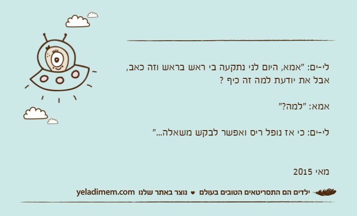 לי-ים: "אמא, היום לני נתקעה בי ראש בראש וזה כאב, אבל את יודעת למה זה כיף ? אמא: "למה?"לי-ים: כי אז נופל ריס ואפשר לבקש משאלה..."מאי 2015