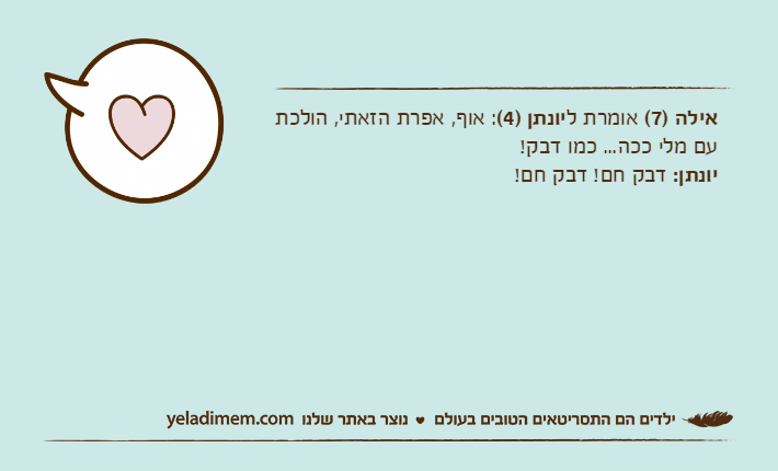 אילה )7( אומרת ליונתן )4(: אוף, אפרת הזאתי, הולכת עם מלי ככה... כמו דבק!יונתן: דבק חם! דבק חם!