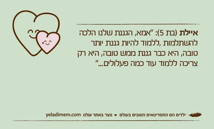 איילת )בת 5(: "אמא, הגננת שלנו הלכה להשתלמות ,ללמוד להיות גננת יותר טובה, היא כבר גננת ממש טובה, היא רק צריכה ללמוד עוד כמה פעלולים..."
