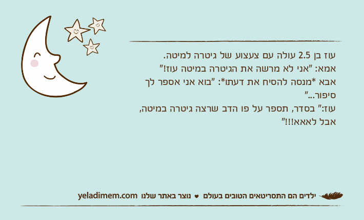 עוז בן 2.5 עולה עם צעצוע של גיטרה למיטה.אמא: "אני לא מרשה את הגיטרה במיטה עוז!"אבא *מנסה להסיח את דעתו*: "בוא אני אספר לך סיפור..."עוז:" בסדר, תספר על פו הדב שרצה גיטרה במיטה, אבל לאאא!!!"