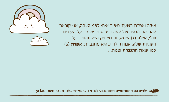 אילה ואפרת בשעת סיפור איתי לפני השנה, אני קוראת להם את הספר של לאה בייפוס מי ישמור על העוגיות שלי, אילה )7( אימא, זה מצחיק היא תשמור על העוגיות שלה, אמרתי לה שהיא מתגברת, אפרת )6( כמו שאת התגברת וצמת....