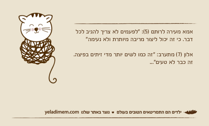 אמא מעירה לרותם )5(: "לפעמים לא צריך להגיב לכל דבר. כי זה יכול ליצור מריבה מיותרת ולא נעימה"אלון )7( מתערב: "זה כמו לשים יותר מדי זיתים בפיצה. זה כבר לא טעים"...