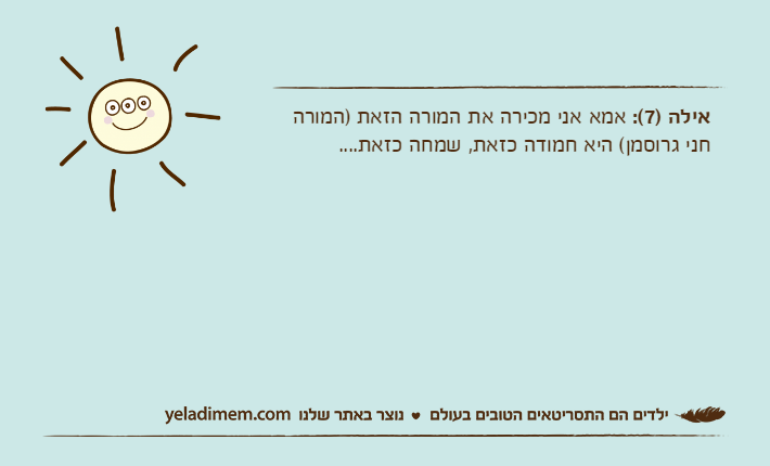 אילה )7(: אמא אני מכירה את המורה הזאת )המורה חני גרוסמן( היא חמודה כזאת, שמחה כזאת....