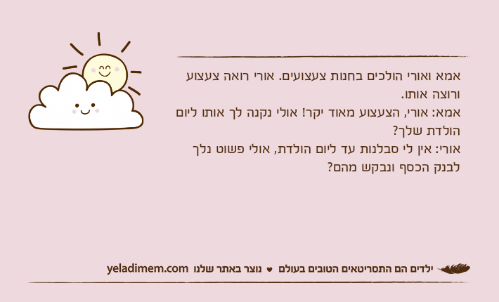 אמא ואורי הולכים בחנות צעצועים. אורי רואה צעצוע ורוצה אותו. אמא: אורי, הצעצוע מאוד יקר! אולי נקנה לך אותו ליום הולדת שלך? אורי: אין לי סבלנות עד ליום הולדת, אולי פשוט נלך לבנק הכסף ונבקש מהם?