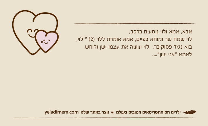 אבא, אמא ולוי נוסעים ברכב,לוי שמח שר ומוחא כפיים, אמא אומרת ללוי )2( " לוי, בוא נגיד פסוקים",  לוי עושה את עצמו ישן ולוחש לאמא "אני ישן"....
