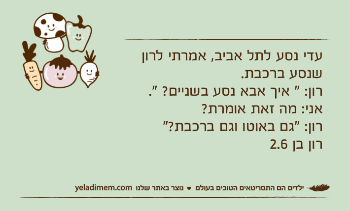 עדי נסע לתל אביב, אמרתי לרון שנסע ברכבת.רון: " איך אבא נסע בשניים? ".אני: מה זאת אומרת?רון: "גם באוטו וגם ברכבת?" רון בן 2.6