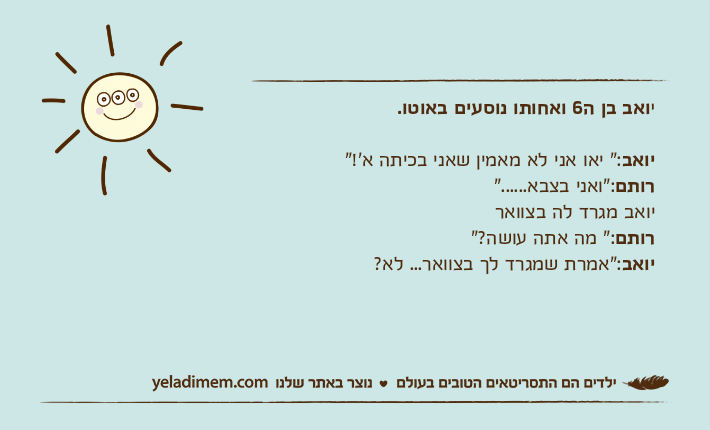 יואב בן ה6 ואחותו נוסעים באוטו.יואב:" יאו אני לא מאמין שאני בכיתה א'!"רותם:"ואני בצבא......" יואב מגרד לה בצוואררותם:" מה אתה עושה?"יואב:"אמרת שמגרד לך בצוואר... לא?