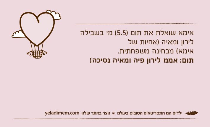 אימא שואלת את תום )5.5( מי בשבילה לירון ומאיה )אחיות של אימא( מבחינה משפחתית.תום: אממ לירון פיה ומאיה נסיכה!