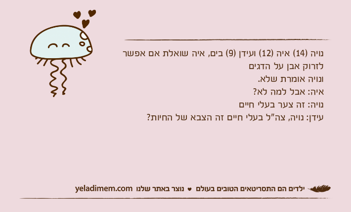 נויה )14( איה )12( ועידן )9( בים, איה שואלת אם אפשר לזרוק אבן על הדגיםונויה אומרת שלא.איה: אבל למה לא?נויה: זה צער בעלי חייםעידן: נויה, צה"ל בעלי חיים זה הצבא של החיות?
