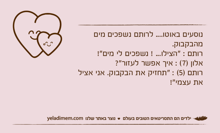 נוסעים באוטו.... לרותם נשפכים מים מהבקבוק. רותם : "הצילו... ! נשפכים לי מים"!אלון )7( : איך אפשר לעזור"?רותם )5( : "תחזיק את הבקבוק. אני אציל את עצמי"!