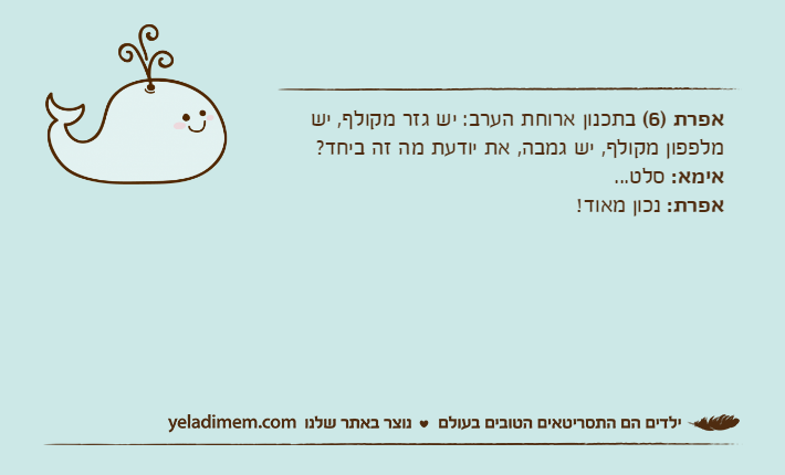 אפרת )6( בתכנון ארוחת הערב: יש גזר מקולף, יש מלפפון מקולף, יש גמבה, את יודעת מה זה ביחד?אימא: סלט...אפרת: נכון מאוד!