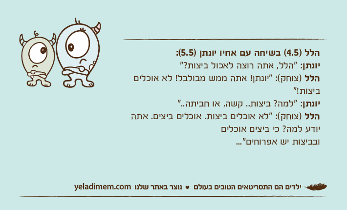 הלל )4.5( בשיחה עם אחיו יונתן )5.5(:יונתן: "הלל, אתה רוצה לאכול ביצות?"הלל )צוחק(: "יונתן! אתה ממש מבולבל! לא אוכלים ביצות!"יונתן: "למה? ביצות.. קשה, או חביתה.."הלל )צוחק(: "לא אוכלים ביצות. אוכלים ביצים. אתה יודע למה? כי ביצים אוכליםובביצות יש אפרוחים"...