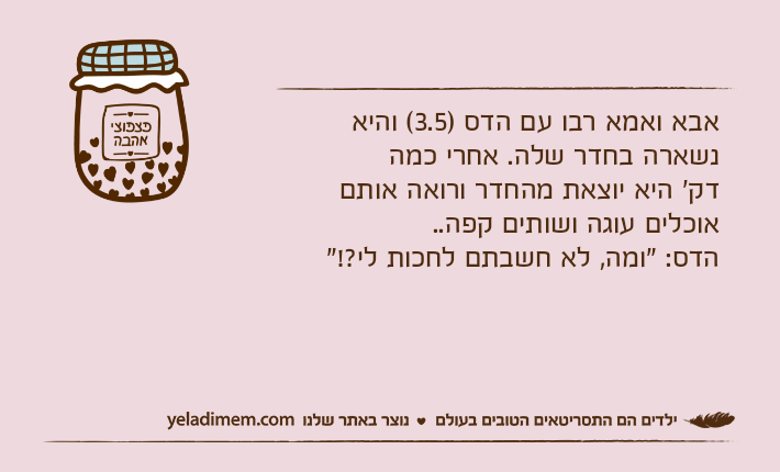 אבא ואמא רבו עם הדס )3.5( והיא נשארה בחדר שלה. אחרי כמהדק' היא יוצאת מהחדר ורואה אותם אוכלים עוגה ושותים קפה..הדס: "ומה, לא חשבתם לחכות לי?!"