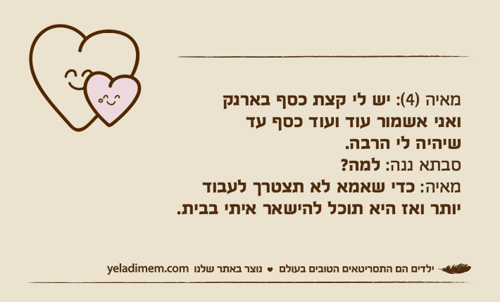 מאיה )4(: יש לי קצת כסף בארנקואני אשמור עוד ועוד כסף עדשיהיה לי הרבה.סבתא ננה: למה?מאיה: כדי שאמא לא תצטרך לעבוד יותר ואז היא תוכל להישאר איתי בבית.
